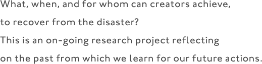 What, when, and for whom can creators achieve, to recover from the disaster? This is an on-going research project reflecting on the past from which we learn for our future actions.
